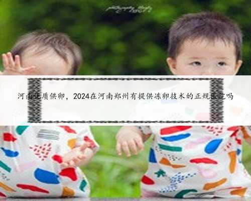 <b>河南优质供卵，2024在河南郑州有提供冻卵技术的正规医院吗</b>