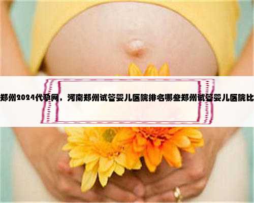 郑州2024代孕网，河南郑州试管婴儿医院排名哪些郑州试管婴儿医院比