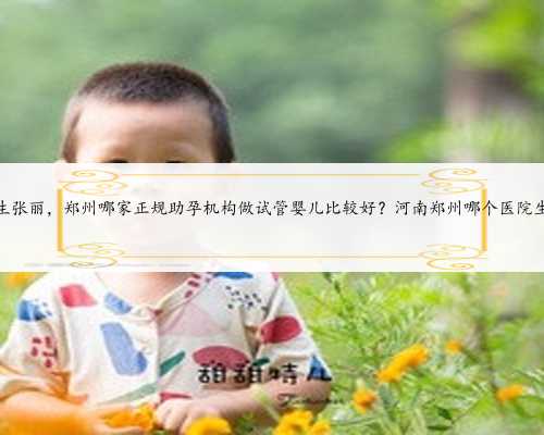 河南郑州妇产生殖医院医生张丽，郑州哪家正规助孕机构做试管婴儿比较好？河